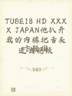 TUBE18 HD XXXX JAPAN他扒开我的内裤把舌头进去视频